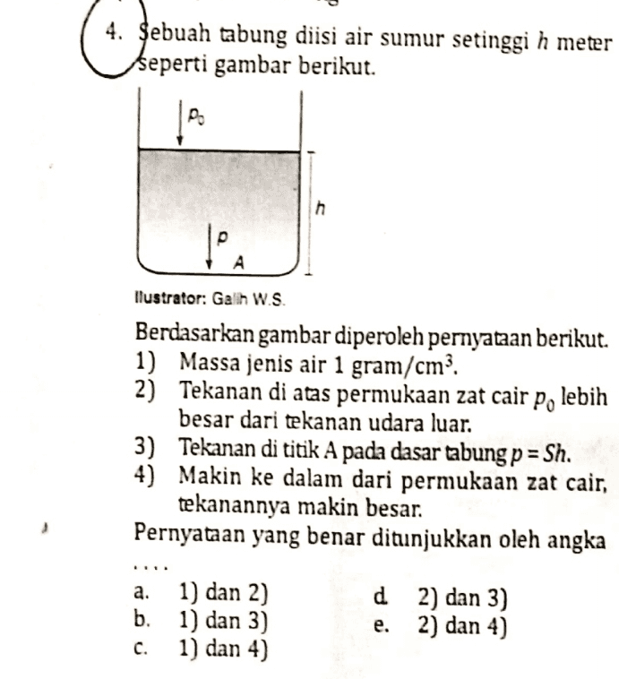 4. Sebuah tabung diisi air sumur setinggi h meter seperti gambar berikut. & h tea A llustrator: Galih W.S. Berdasarkan gambar diperoleh pernyataan berikut. 1) Massa jenis air 1 gram/cm?. 2) Tekanan di atas permukaan zat cair po lebih besar dari tekanan udara luar. 3) Tekanan di titik A pada dasar tabung p = Sh. 4) Makin ke dalam dari permukaan zat cair, tekanannya makin besar. . Pernyataan yang benar ditunjukkan oleh angka ن و نه a. 1) dan 2) b. 1) dan 3) c. 1) dan 4) d 2) dan 3) e. 2) dan 4) 