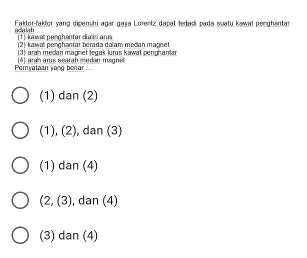 Faktor-faktor yang dipenuhi agar gaya Lorentz dapat terjadi pada suatu kawat penghantar adalah ... (1) kawat penghantar dialiri arus (2) kawat penghantar berada dalam medan magnet (3) arah medan magnet tegak lurus kawat penghantar (4) arah arus searah medan magnet Pernyataan yang benar ... O (1) dan (2) O (1), (2), dan (3) O (1) dan (4) O (2, (3), dan (4) O (3) dan (4) 