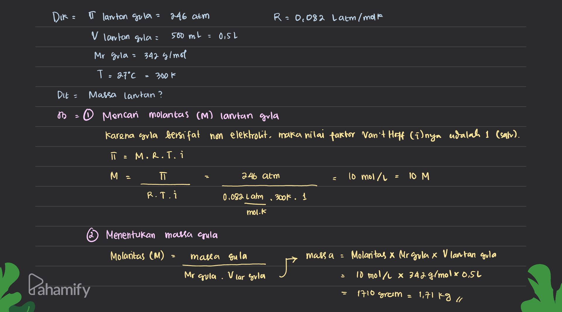 DIR= T lantan gula= 246 atm R=0,082 Latm/molt V lantan gula: 500 ml = O, SL Mr gula = 342 g/mol T: = 27°C 300k Dit = Massa lantan? ѣ 0 Mencari molantas (M) lantan gula Karena grla bersifat non elektrolit, maka nilai faktor van't Hoff (i)nya adalah 1 (sah). ū MR.T. i M = TT 246 atm 10 mol/l 10 M = R.T. 0.082 Lamm , 300k . mol.k Menentukan massa gula Molantas (M) massa sula 广 massa = Molantas x Mr gulax V lantan gula 10 mol/L 8 342 g/molxo.si Mr gula. V car gula 는 Pahamify 1710 gram = 1,71 kg il 