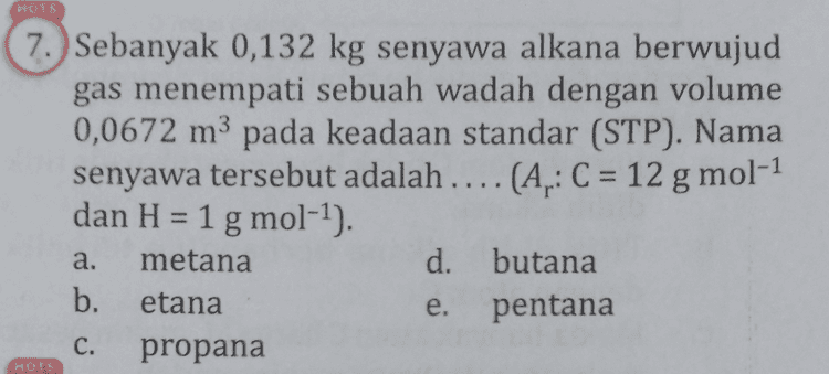 NOTS 7. Sebanyak 0,132 kg senyawa alkana berwujud gas menempati sebuah wadah dengan volume 0,0672 m3 pada keadaan standar (STP). Nama senyawa tersebut adalah .... (A.: C = 12 g mol-1 dan H = 1 g mol-1). metana d. butana b. etana pentana propana a. e. C. HOTS 
a. 6. Senyawa alkena berikut yang tidak mempunyai isomer geometri adalah .... CH3 -CH=CH-CH b. CH3 -C=CH 1 сн. C. CH-CH2-CH=CH-CH, d. CH3 -CH - C=C-CH2-CH2 - CH3 CH, CHZ CHZ e. CH, - CH - C =ċ-CH2-CH, 1 CH MOTS 
NOTS 8. Reaksi senyawa CzH_X dengan NaOH meng- hasilkan senyawa Y, air, dan garam Nax. Jenis reaksi yang terjadi dan senyawa Y yang dimaksud berturut-turut adalah .... dehidrasi, butena b. dehidrasi, propena dehidrogenasi, butena d. dehidrogenasi, propena dehidrohalogenasi, propena a. C. e. 
18. Sebanyak 1 L gas hidrokarbon dibakar sempurna dengan 6,5 L gas 0, dan menghasilkan 4 L gas CO2. Pernyataan yang benar mengenai reaksi tersebut adalah ... a. Dihasilkan 6 LHO. b. Senyawa hidrokarbon tersebut adalah pentena. C. Terdapat 8 atom H dalam hidrokarbon tersebut. Hidrokarbon tersebut tergolong senyawa alkana. e. Senyawa hidrokarbon tersebut bersifat tidak jenuh. HOTS 