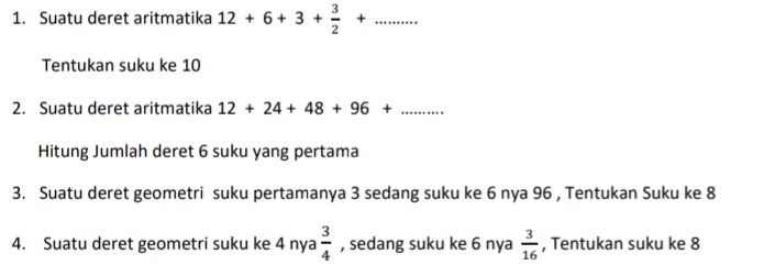 E. 1. Suatu deret aritmatika 12 + 6+ 3 + 3 Tentukan suku ke 10 2. Suatu deret aritmatika 12 + 24 + 48 + 96 + Hitung Jumlah deret 6 suku yang pertama 3. Suatu deret geometri suku pertamanya 3 sedang suku ke 6 nya 96 , Tentukan Suku ke 8 3 4. Suatu deret geometri suku ke 4 nya, sedang suku ke 6 nya , Tentukan suku ke 8 