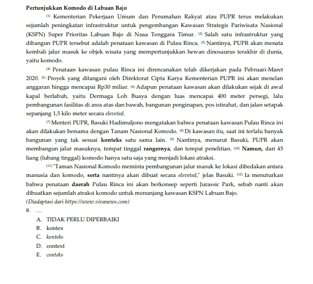 Pertunjukkan Komodo di Labuan Bajo (1) Kementerian Pekerjaan Umum dan Perumahan Rakyat atau PUPR terus melakukan sejumlah peningkatan infrastruktur untuk pengembangan Kawasan Strategis Pariwisata Nasional (KSPN) Super Prioritas Labuan Bajo di Nusa Tenggara Timur. Salah satu infrastruktur yang dibangun PUPR tersebut adalah penataan kawasan di Pulau Rinca. Nantinya, PUPR akan menata kembali jalur masuk ke objek wisata yang mempertunjukkan hewan dinosaurus terakhir di dunia, yaitu komodo. (4 Penataan kawasan pulau Rinca ini direncanakan telah dikerjakan pada Pebruari-Maret 2020. 5. Proyek yang ditangani oleh Direktorat Cipta Karya Kementerian PUPR ini akan menelan anggaran hingga mencapai Rp30 miliar. Adapun penataan kawasan akan dilakukan sejak di awal kapal berlabuh, yaitu Dermaga Loh Buaya dengan luas mencapai 400 meter persegi, lalu pembangunan fasilitas di area atas dan bawah, bangunan penginapan, pos istirahat, dan jalan setapak sepanjang 1,5 kilo meter secara eleveted. Menteri PUPR, Basuki Hadimuljono mengatakan bahwa penataan kawasan Pulau Rinca ini akan dilakukan bersama dengan Tanam Nasional Komodo. Di kawasan itu, saat ini terlalu banyak bangunan yang tak sesuai konteks satu sama lain. "Nantinya, menurut Basuki, PUPR akan membangun jalur masuknya, tempat tinggal rangernya, dan tempat penelitian... Namun, dari 45 liang (lubang tinggal) komodo hanya satu saja yang menjadi lokasi atraksi. (!!) "Taman Nasional Komodo meminta pembangunan jalur masuk ke lokasi dibedakan antara manusia dan komodo, serta nantinya akan dibuat secara eleveted," jelas Basuki. (12) Ia menuturkan bahwa penataan daerah Pulau Rinca ini akan berkonsep seperti Jurassic Park, sebab nanti akan dibuatkan sejumlah atraksi komodo untuk menunjang kawasan KSPN Labuan Bajo. (Diadaptasi dari https://www.vivanews.com) 8. A. TIDAK PERLU DIPERBAIKI B. kontex C konteks (9) D. context E. conteks 