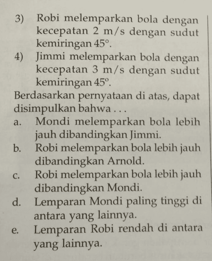 10. Perhatikan pernyataan berikut! 1) Mondi melemparkan bola dengan kecepatan 3 m/s dengan sudut kemiringan 30° 2) Arnold melemparkan bola dengan kecepatan 2 m/s dengan sudut kemiringan 30° 
a. 3) Robi melemparkan bola dengan kecepatan 2 m/s dengan sudut kemiringan 45º 4) Jimmi melemparkan bola dengan kecepatan 3 m/s dengan sudut kemiringan 45° Berdasarkan pernyataan di atas, dapat disimpulkan bahwa ... Mondi melemparkan bola lebih jauh dibandingkan Jimmi. b. Robi melemparkan bola lebih jauh dibandingkan Arnold. Robi melemparkan bola lebih jauh dibandingkan Mondi. d. Lemparan Mondi paling tinggi di antara yang lainnya. Lemparan Robi rendah di antara yang lainnya. C. e. 