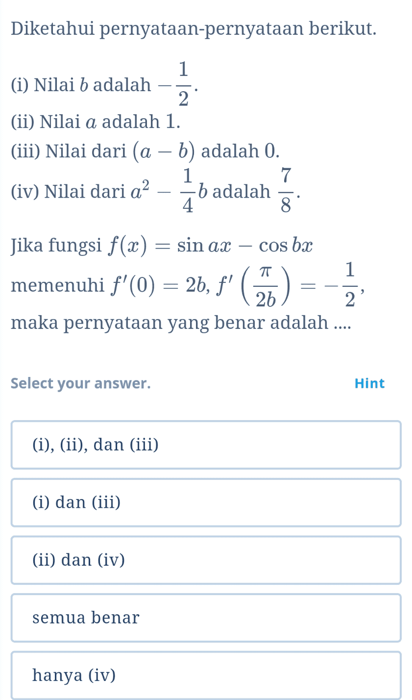 Diketahui pernyataan-pernyataan berikut. 1 (i) Nilai b adalah 2 (ii) Nilai a adalah 1. (iii) Nilai dari (a - b) adalah 0. 1 7 (iv) Nilai dari a? b adalah 4. 8 b . Jika fungsi f(x) = sin ax – cos bx TT 1 memenuhi f'(0) = 2b, f' C) = = 2 maka pernyataan yang benar adalah .... Select your answer. Hint (i), (ii), dan (iii) (i) dan (iii) (ii) dan (iv) semua benar hanya (iv) 