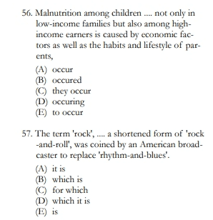 56. Malnutrition among children..... not only in low-income families but also among high- income earners is caused by economic fac- tors as well as the habits and lifestyle of par- ents, (A) occur (B) occured © they occur (D) occuring (E) to occur 57. The term 'rock', .... a shortened form of 'rock -and-roll', was coined by an American broad- caster to replace 'rhythm-and-blues'. (A) it is (B) which is C) for which (D) which it is (E) is 