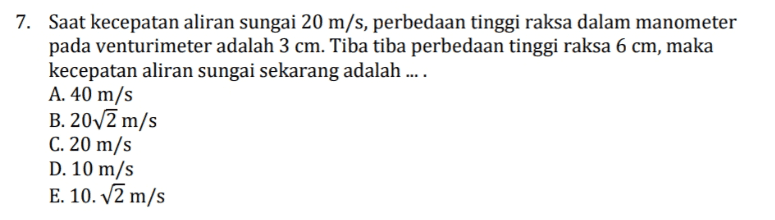 7. Saat kecepatan aliran sungai 20 m/s, perbedaan tinggi raksa dalam manometer pada venturimeter adalah 3 cm. Tiba tiba perbedaan tinggi raksa 6 cm, maka kecepatan aliran sungai sekarang adalah .... A. 40 m/s B. 20/2 m/s C. 20 m/s D. 10 m/s E. 10. V2 m/s 
