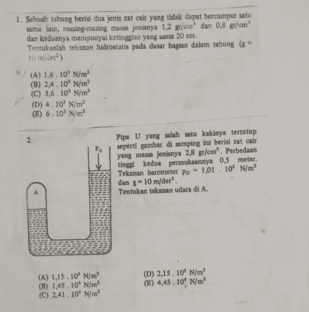1. Sebuah tabung berisi dua jenis zat cair yang tidak dapat bercampur satu sama lain, masing-masing massa jenisnya 1,2 g/cm dan 0,8 g/cm dan keduanya mempunyai ketinggian yang sama 20 cm. Tentukanlah tekanan hidrostatis pada dasar bagian dalam tabung (8 = 10 inder) (A) 1,6.10' N/m (B) 2,4.10 N/m (C) 3,6.10 N/m (D) 4.10 N/m (E) 6.10 N/m 2. Pipa U yang salah satu kakinya tertutup seperti gambar di samping ini berisi zat cair yang massa jenisnya 2,8 gr/cm'. Perbedaan tinggi kedua permukaannya 0,5 meter. Tekanan barometer po = 1,01 . 109 N/m2 dan g = 10 m/det. Tentukan tekanan udara di A. (A) 1,15.10' N/m (B) 1,45. 10% N/m (C) 2,41.10 N/m (D) 2,15. 105 N/m2 (E) 4,45. 109 N/m 