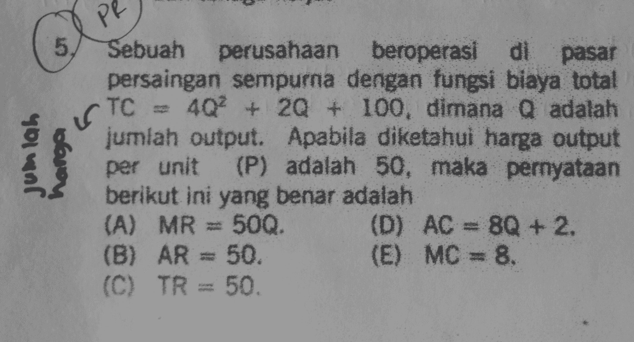 PR 5. CTC = Jumlah harga Sebuah perusahaan beroperasi di pasar persaingan sempurna dengan fungsi biaya total 4Q2 + 20 + 100, dimana Q adalah jumlah output. Apabila diketahui harga output per unit (P) adalah 50, maka pernyataan berikut ini yang benar adalah (A) MR = 500. (D) AC = 8Q + 2. (B) AR = 50. (E) MC = 8. (C) TR = 50. 