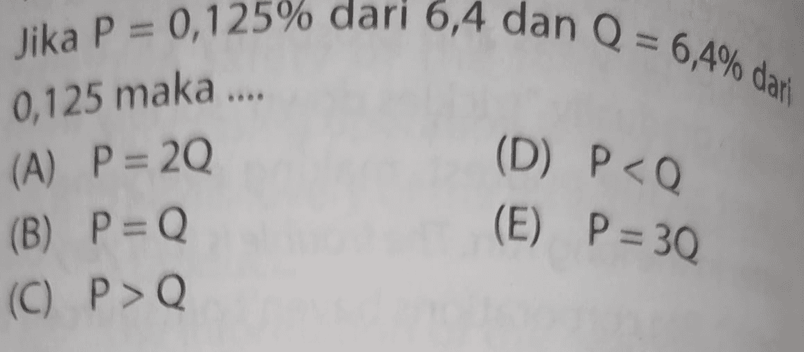 Jika P = 0,125% dari 6,4 dan Q = 6,4% dari 0,125 maka .... (A) P = 20 (B) P= Q (C) P>Q (D) P<0 (E) P = 30 