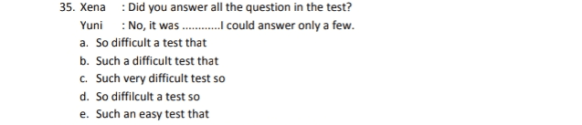 35. Xena : Did you answer all the question in the test? Yuni : No, it was.........I could answer only a few. a. So difficult a test that b. Such a difficult test that C. Such very difficult test so d. So diffilcult a test so e. Such an easy test that 