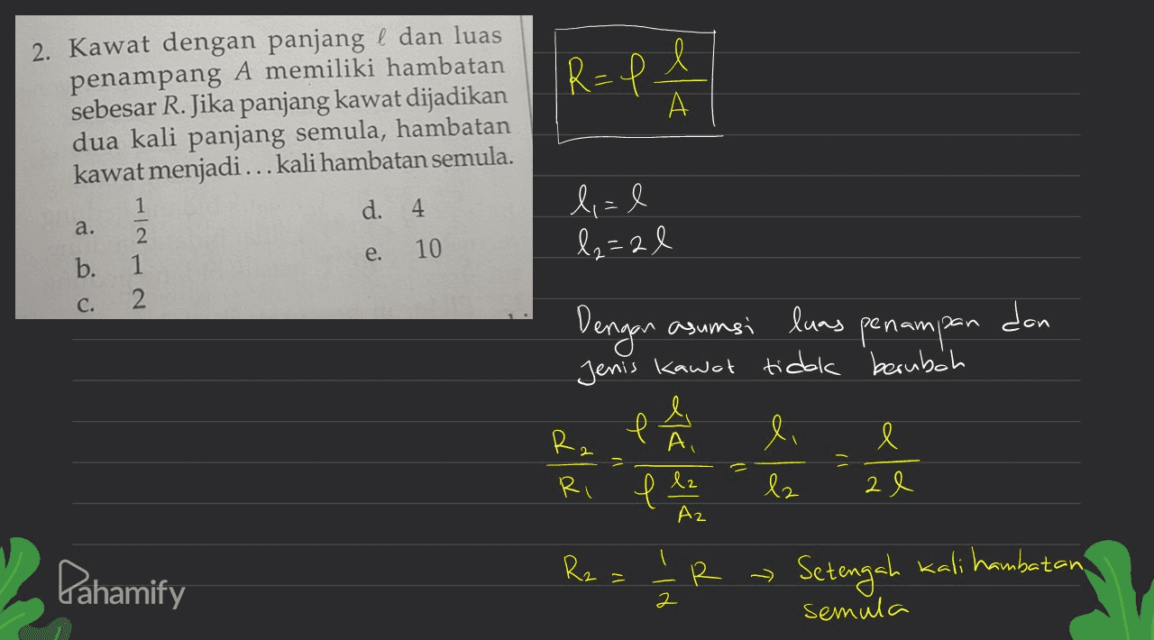 l R=1 2. Kawat dengan panjang l dan luas penampang A memiliki hambatan sebesar R. Jika panjang kawat dijadikan dua kali panjang semula, hambatan kawat menjadi... kali hambatan semula. А 1 d. 4 a. lal l2=2 l e. 10 b. 2 1 2 C. IL dan Dengan asumsi luas penampan Jenis kawat tidak berubah e 4 ļ A, li l Ri 2 e V e lz lz Az Rz Pahamify 11 -18 6 R R Setengah kali hambatan semula 