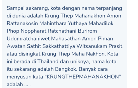 Sampai sekarang, kota dengan nama terpanjang di dunia adalah Krung Thep Mahanakhon Amon Rattanakosin Mahinthara Yuthaya Mahadilok Phop Noppharat Ratchathani Burirom Udomratchaniwet Mahasathan Amon Piman Awatan Sathit Sakkathattiya Witsanukam Prasit atau disingkat Krung Thep Maha Nakhon. Kota ini berada di Thailand dan uniknya, nama kota itu sekarang adalah Bangkok. Banyak cara menyusun kata "KRUNGTHEPMAHANAKHON" adalah .... 