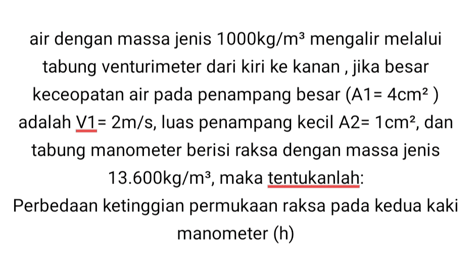 air dengan massa jenis 1000kg/m3 mengalir melalui tabung venturimeter dari kiri ke kanan, jika besar keceopatan air pada penampang besar (A1= 4cm2) adalah V1 = 2m/s, luas penampang kecil A2= 1 cm2, dan tabung manometer berisi raksa dengan massa jenis 13.600kg/m3, maka tentukanlah: Perbedaan ketinggian permukaan raksa pada kedua kaki manometer (h) 