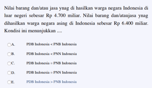 Nilai barang dan/atau jasa ynag di hasilkan warga negara Indonesia di luar negeri sebesar Rp 4.700 miliar. Nilai barang dan/ataujasa ynag dihasilkan warga negara asing di Indonesia sebesar Rp 6.400 miliar. Kondisi ini menunjukkan .... A ОВ. C. PDB Indonesia < PNB Indonesia PDB Indonesia < PNN Indonesia PDB Indonesia = PNB Indonesia PDB Indonesia = PNN Indonesia PDB Indonesia > PNB Indonesia D E. 