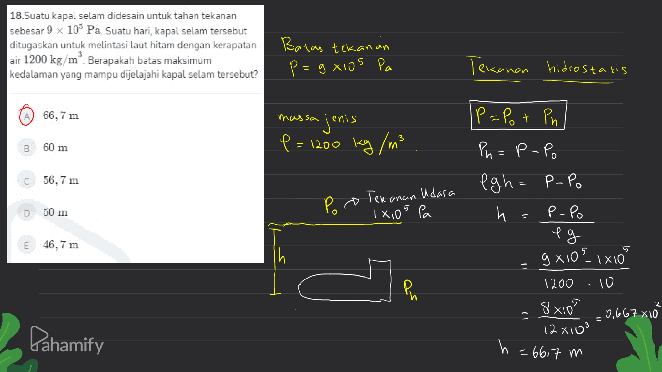 18.Suatu kapal selam didesain untuk tahan tekanan sebesar 9 x 10 Pa Suatu hari, kapal selam tersebut ditugaskan untuk melintasi laut hitam dengan kerapatan air 1200 kg/mº. Berapakah batas maksimum kedalaman yang mampu dijelajahi kapal selam tersebut? Batas tekanan p=gxios Pa Tekanan hidrostatis 66,7 m massa jenis P=Pot Ph B 60 m P= = 1200 kg / m3 С 56,7 m Ph=P-Po fgh= P.Po h P-Po Tekanan udara Ixios pa Poo D 50 m eg E 46,7 m Ph 9x105_1x10 1200 10 8x105 -0,667x1o 12 x103 = 66,7 m = Pahamify 