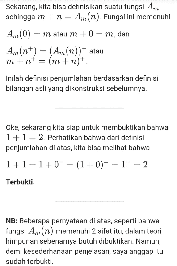 Sekarang, kita bisa definisikan suatu fungsi Am sehingga m+n= Am(n). Fungsi ini memenuhi Am (0) = m atau m + 0 = m; dan Am(n+) = (Am(n))+ atau m+n+ (m + n)+. Inilah definisi penjumlahan berdasarkan definisi bilangan asli yang dikonstruksi sebelumnya. Oke, sekarang kita siap untuk membuktikan bahwa 1+1= 2. Perhatikan bahwa dari definisi penjumlahan di atas, kita bisa melihat bahwa 1+1=1+0+ = (1+0)+ (1+0)+ = 1+ 2 Terbukti. NB: Beberapa pernyataan di atas, seperti bahwa fungsi Am(n) memenuhi 2 sifat itu, dalam teori himpunan sebenarnya butuh dibuktikan. Namun, demi kesederhanaan penjelasan, saya anggap itu sudah terbukti. 
Karena matematika adalah ilmu yang pure logic, maka ia harus independen dari realita. Lah, terus, matematika bisa dibangun dari apa? Entitas paling fundamental dari matematika adalah himpunan. Tapi, himpunan sendiri harus terlepas dari realita, artinya, jika kita membicarakan himpunan, kita tidak bisa lagi mengatakan bahwa A adalah himpunan bunga berwarna merah, atau B adalah himpunan mahasiswa S1 ITB. Lantas darimana anggota- anggota himpunan itu bisa ada? Maka karena itu lah sebelum memulai, kita harus bayangkan pada awalnya tidak ada apapun di dunia ini (dunia matematika tentunya), bayangkan semesta abstrak yang kosong, dan dengan itu, kita hanya punya himpunan kosong (Ø), satu-satunya himpunan yang ada pertama kali, yang keberadaannya kita jamin secara aksiomatik. Himpunan kosong ini, kita sebut ia sebagai 0 atau nol, sebagai bilangan natural pertama kita (Dalam fondasi matematika, himpunan bilangan natural tidak harus dimulai dari 1). Dari nol ini kita bisa bangun bilangan natural secara rekursif melalui konsep penerus (successor). Dengan mengasumsikan pembaca sudah paham konsep gabungan (union) himpunan, penerus dari suatu bilangan asli a didefinisikan sebagai at = a U{a}. Maka, secara induktif, kita bisa membangun satu per satu bilangan bilangan asli lain dari 0, yakni 
Well, apa itu bilangan? Secara pemaknaan sederhana, ia berarti suatu konsep untuk membilang (counting) sesuatu. Dalam makna yang lebih luas, ia juga bisa berarti segala bentuk penanda dari suatu ukuran. Pada makna yang pertama, ia merujuk ke konsep bilangan paling sederhana, yakni bilangan asli, sedangkan pada makna kedua, ia merujuk pada bilangan riil (bisa juga lebih general ke bilangan kompleks, namun di sini dulu cukup), yang sebenarnya juga mencakup bilangan asli. Bilangan riil bisa dibangun oleh bilangan rasional. Bilangan rasional, bisa dibangun oleh bilangan bulat. Bilangan bulatm bisa dibangun oleh bilangan asli. Bilangan asli? Ia tidak dibangun oleh apa-apa. Bilangan asli merupakan konsep bilangan paling primitif yang ditemukan peradaban manusia, karena ia murni hanya digunakan untuk membilang (counting). Namanya saja bilangan asli (natural), ia begitu natural sehingga ia menjadi objek paling mendasar dari matematika. Tapi, bagi para matematikawan fundamental, ini masih sedikit bermasalah, karena setiap objek dalam matematika harus bisa didefinisikan dengan baik. Matematika dibangun melalui konstruksi logis setiap premis dan objeknya, sehingga haruslah segala sesuatu, termasuk bilangan asli, bisa dikonstruksi dengan logika formal yang jelas. Karena matematika adalah ilmu yang pure logic, maka ia harus independen dari realita. Lah, terus, matematika bisa dibangun dari apa? Entitas paling fundamental dari matematika adalah himpunan. Tapi, himpunan sendiri harus terlepas dari realita, 
0 = 0 1=0+ = {0} 2 =1+ = {0,{0}} 3 = 2+ = {@,{@},{0,{0}}} dan seterusnya. Dengan cara ini, seluruh bilangan asli pun terbangun dan terdefinisi dengan baik. Kita lanjutkan ke pertanyaan kedua. Apa itu sebenarnya penjumlahan? Ketika di level fondasi matematika hanya punya himpunan, maka dibangun konsep lain untuk merepresentasikan hubungan antar himpunan. Konsep lain ini adalah fungsi. Apa itu fungsi? Untuk sekarang, cukup kita pahami fungsi sebagai pemetaan dari setiap anggota suatu himpunan ke himpunan lain, meski sebenarnya definisi fungsi harus bisa dibangun dengan baik dari himpunan, tapi itu tidak penting untuk saat ini. Sekarang, kita bisa definisikan suatu fungsi Am sehingga m+n= Am (n). Fungsi ini memenuhi Am (0) = m atau m +0 = m; dan An(n+) = (Am(n))+ atau m+nt = (m+n+. Inilah definisi penjumlahan berdasarkan definisi bilangan asli yang dikonstruksi sebelumnya. 