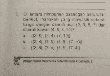d. (2,10), (3, 8), (3, 4), (5,6). (7. 6)) Jawab: 
2. Di antara himpunan pasangan berurutan berikut, manakah yang mewakili sebuah fungsi dengan daerah asal (2, 3, 5, 7) dan daerah kawan (4, 6, 8, 10)? a. {(2,5), (3,4), (7.10) b. {(2,4), (3, 6), (5,8). (7.10) C. {(2,8), (3, 4), (5,5), (7,4)} Bajar Praktis Matematika SMA/MA Kelas X Semester 2 