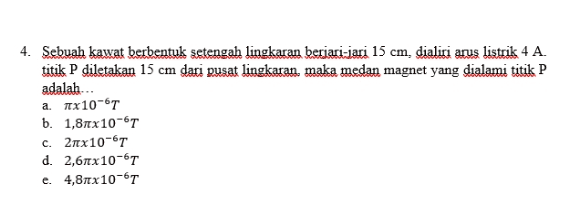 4. Sebuah kawat berbentuk setengah lingkaran berjari-jari 15 cm, dialiri arus listrik 4 A. titik P diletakan 15 cm dari pusat lingkaran, maka medan magnet yang dialami titik P adalah... a. πχ10-6T b. 1,87x10-6T C. 2x10-67 d. 2,67x10-61 e. 4,8x10-67 