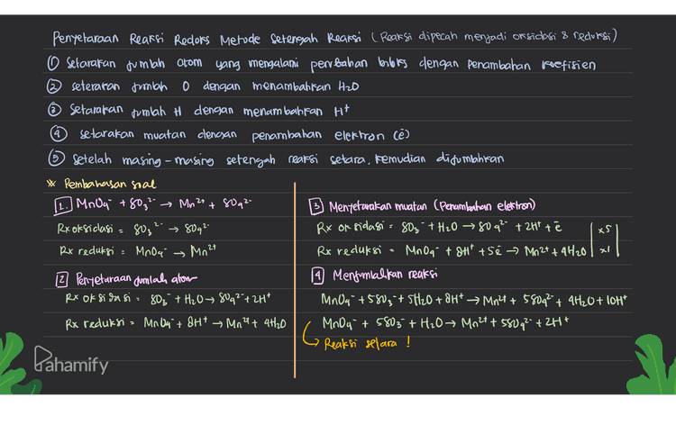 5 Penyelaraan Reaksi Redors Metode Setengah Reaksi ( Reaksi dipecah menjadi or sidasi & reduesi) O Setarafan jumlah atom yang mengalami perbahan books dengan penambahan Foefisien seteraran jumlah 0 dengan menambahkan H2O Setarakan jumlah H dengan menambahkan H+ 4 setarakan muatan clencjan penambahan elektron (e) ③ Setelah masing-masing setengah reaksi setara, kemudian disumpahitan * Pembahasan soal 11. BrO 3 + NzHq » NO3 + Br 3) Mentetarakan muatan (Penambahan elettron) Rx oksidasi = NzHa → NO3- Rx oksidasi a NaH 4 + 6H2O → 2NO3 + 16H+ +14 Rx reduksia Broz Rx reduksia BrO3 + 6Ht t bê > Bor- t 3420 12 Penyetaraan Jumlah alom 9 Menjumlahkan reaksi Rx oksidasi - Nella + 6H20 -> 2NO3 + 16717 7BrOz+ 3 Ne Ha + 92H+ + 18H10Brºt 6NO," + 481* + 2 H2O Rx reduksi = Br Oz + GH" Brit 3H2O 7 B603 + 3N2th > 6NO3 + 7Br + 6Ht + 3H2O Reaksi setara ! [ 43 x7 → Br G Dahamify 
4 5 Penyetaraan Reaksi Reclors Metode setengah Reaksi ( Reaksi dipecah menjadi or sidasi & reduksi) O setarakan jumlah atom yang mengalami perubahan berbeks dengan penambahan koefisien seteraran jumlah 0 dengan menambahkan H2O setarakan jumlah H dengan menambahkan Ht setarakan muatan clencsan penambahan elektron (e) ② setelah masing-masing setengah reaksi setara, kemudian digunahitan * Pembahasan soal 11. Mnog +803 → Mn 2+ + 80,2- 3) Mentetarakan muatan (Penambahan elettron) Rx oksidlasi = 80₂ 8092 Rx oksidasi = 803 + H2O → 80 q² + 2Ht te Rx reduksi Mnou Mn 2t Rx reduksi Mr Oqt att tse - Ma2t+4420 2 Penyetaraan dumlah alom 1 Menjumlalkan reaksi RX oksidasi = 803 + H2O 80q2 + 2H* MnO4 +5803 + 5H2O + &H* Mn2t + 58092 + 4H2O + 10ht Rx reduksi= Mnant &H* Mn 24+ 4H20 Mr Da + 5803+H₂O Mn2t + 58042 + 2H+ G Reaksi setara ! 2- x5 al . Pahamify 