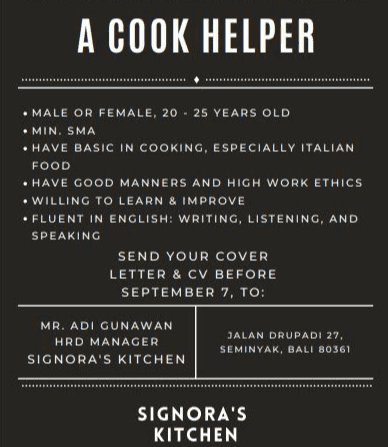 1. Melanjutkan menulis surat lamaran kerja (paragraf isi/ tengah, paragraf penutup, salam penutup, tanda tangan dan nama lengkap pelamar pekerjaan) 
A COOK HELPER • MALE OR FEMALE, 20 - 25 YEARS OLD . MIN. SMA • HAVE BASIC IN COOKING, ESPECIALLY ITALIAN FOOD • HAVE GOOD MANNERS AND HIGH WORK ETHICS • WILLING TO LEARN & IMPROVE • FLUENT IN ENGLISH: WRITING, LISTENING, AND SPEAKING SEND YOUR COVER LETTER & CV BEFORE SEPTEMBER 7, TO: MR. ADI GUNAWAN HRD MANAGER SIGNORA'S KITCHEN JALAN DRUPADI 27, SEMINYAK, BALI 80361 SIGNORA'S KITCHEN 