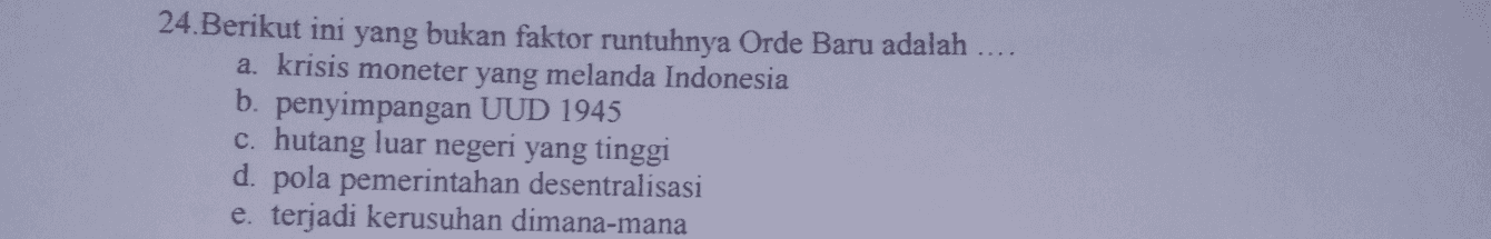 24.Berikut ini yang bukan faktor runtuhnya Orde Baru adalah a. krisis moneter yang melanda Indonesia b. penyimpangan UUD 1945 c. hutang luar negeri yang tinggi d. pola pemerintahan desentralisasi e. terjadi kerusuhan dimana-mana 