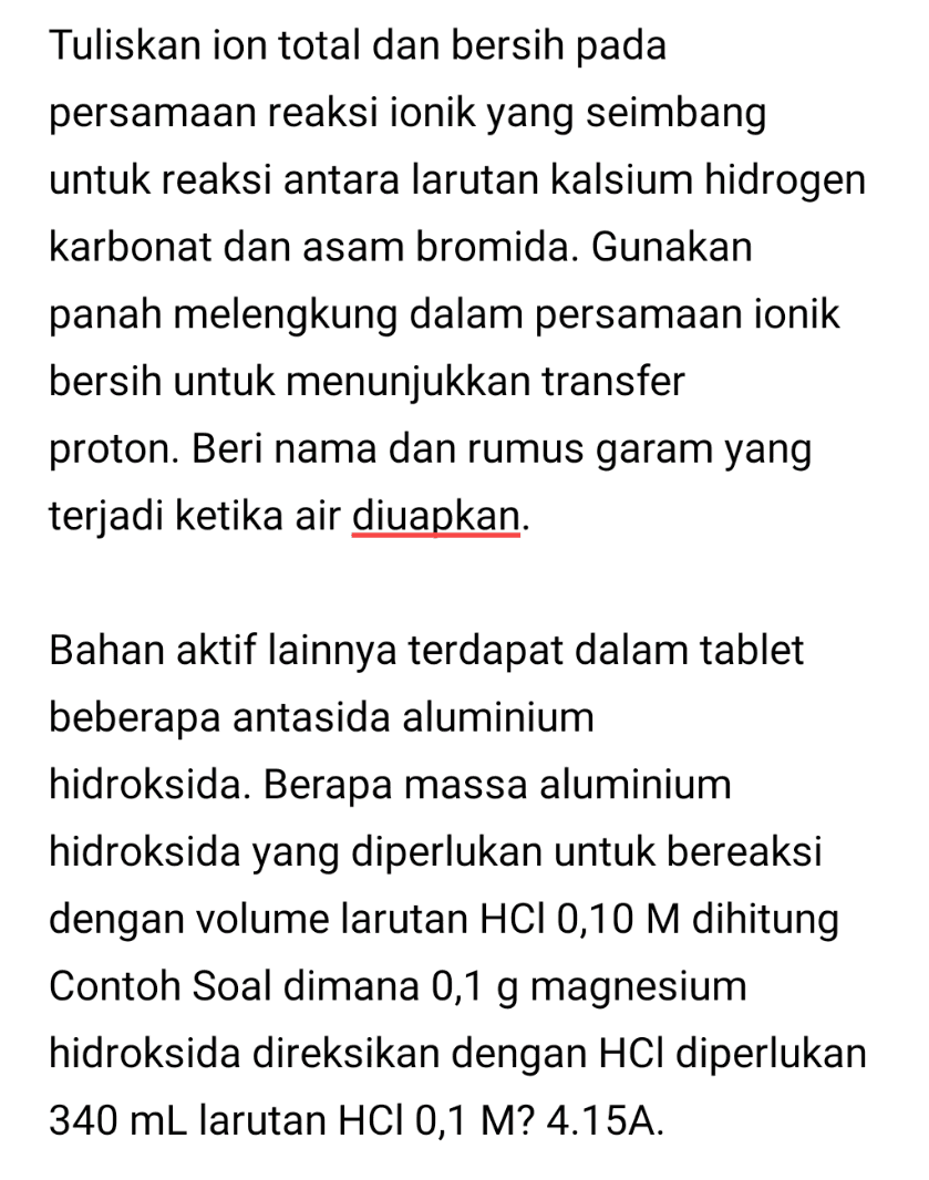 Tuliskan ion total dan bersih pada persamaan reaksi ionik yang seimbang untuk reaksi antara larutan kalsium hidrogen karbonat dan asam bromida. Gunakan panah melengkung dalam persamaan ionik bersih untuk menunjukkan transfer proton. Beri nama dan rumus garam yang terjadi ketika air diuapkan. Bahan aktif lainnya terdapat dalam tablet beberapa antasida aluminium hidroksida. Berapa massa aluminium hidroksida yang diperlukan untuk bereaksi dengan volume larutan HCl 0,10 M dihitung Contoh Soal dimana 0,1 g magnesium hidroksida direksikan dengan HCl diperlukan 340 mL larutan HCl 0,1 M? 4.15A. 