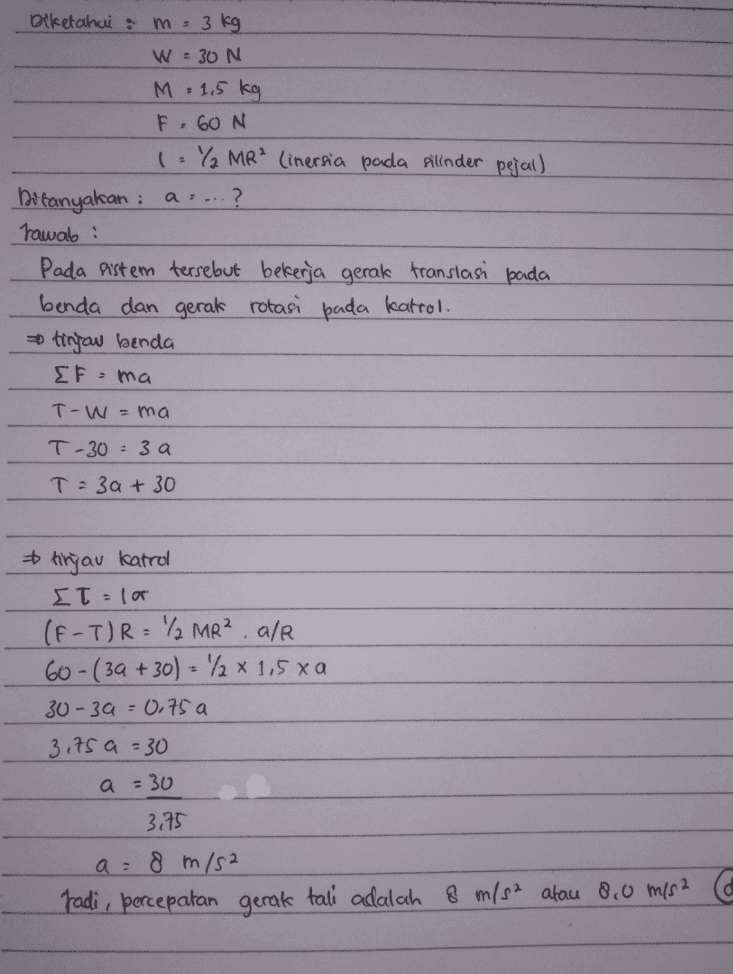 m biketahui a 3 kg W = 30 N M = 1,5 kg F =60N 1 Y MR² linersia pada silinder pejal) Ditanyakan : a... ? Jawab : Pada sistem tersebut bekerja gerak translasi pada benda dan gerak rotasi pada katrol. tinjau benda EF=ma T-W -ma T-30=3 a T = 3a + 30 tinjau katrol Στ: ( IT = la (F-T)R= / MR² alr 60-(32 +30) = 2 x 1,5 xa 30-39 = 0,75 al 3,75 a = 30 a = 30 3.75 a = 8 m/s2 radi, percepatan gerak tali adalah 8 m/s2 atau 8.0 m/s2 co 