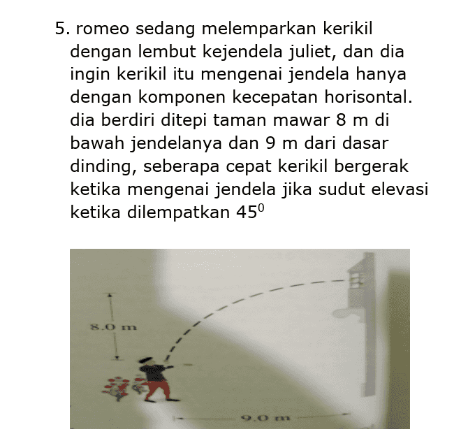 5. romeo sedang melemparkan kerikil dengan lembut kejendela juliet, dan dia ingin kerikil itu mengenai jendela hanya dengan komponen kecepatan horisontal. dia berdiri ditepi taman mawar 8 m di bawah jendelanya dan 9 m dari dasar dinding, seberapa cepat kerikil bergerak ketika mengenai jendela jika sudut elevasi ketika dilempatkan 45° 8.0 m 9.0 