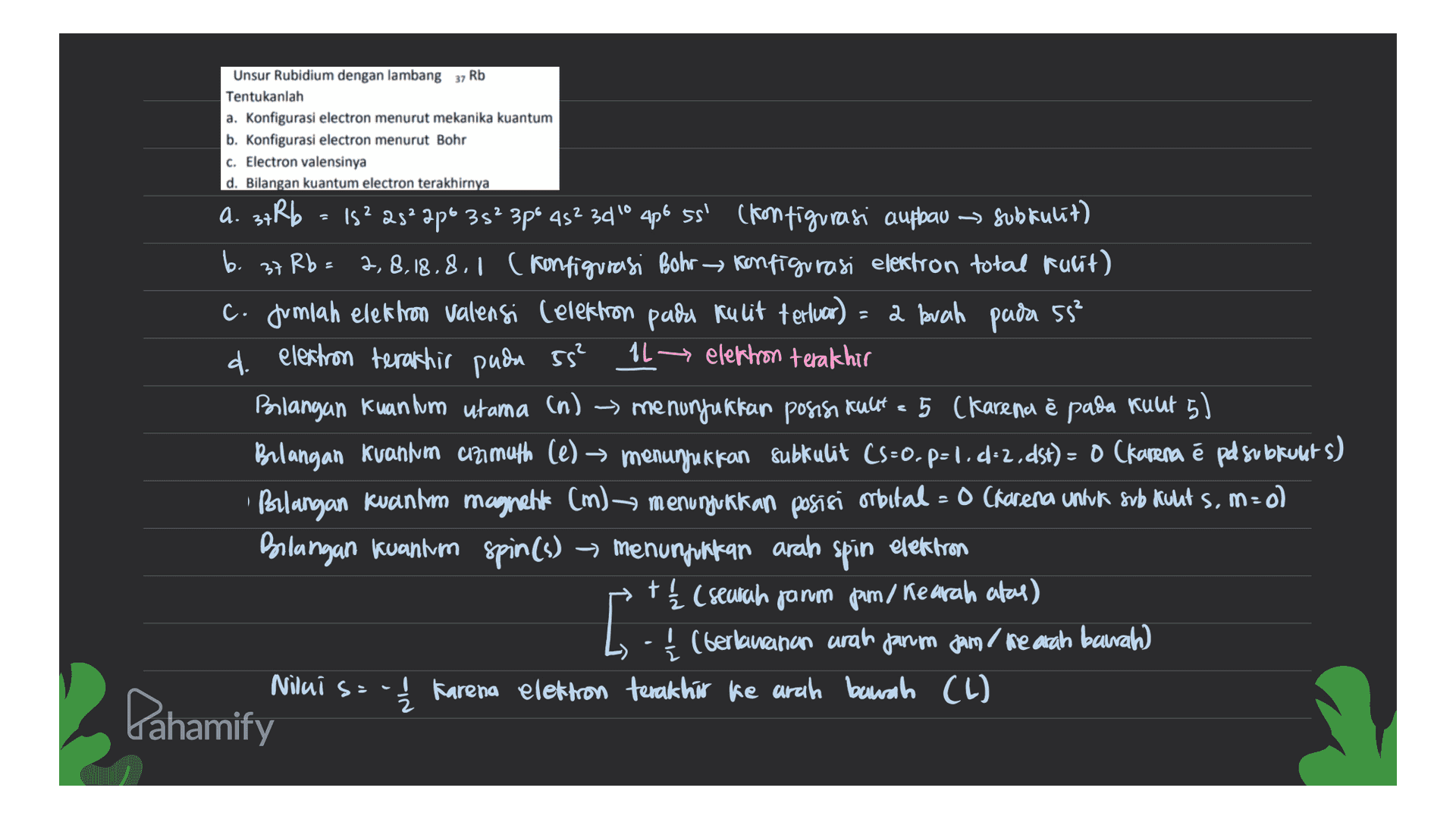 Unsur Rubidium dengan lambang 37 Rb Tentukanlah a. Konfigurasi electron menurut mekanika kuantum b. Konfigurasi electron menurut Bohr c. Electron valensinya d. Bilangan kuantum electron terakhirnya a. 3+Rb - 1s? 23° 2p 3s 3pé 452 34° 4p6 55' (kon tigurasi aufbau → Subkulit) % 45²3010 ss' — ) b. 37 Rb = 2,8.18.8.1 (konfigurasi Bohr Konfigurasi elektron total tulit) c. Jumlah elektron Valensi (elektron pada kulit terluor) - 2 buah pada 55? d. elektron terakhir pada 55² 1L → elektron terakhir Bilangan Kuan hum utama (n) > menunjukkan posisi Kulit - 5 (karena è pada kuut 5) → = 5 è 5 Bilangan Kuanim animuth (e) — menunjukkan subkulit CS=0.p=1.4-2.dst) = 0 (karena é pel subkults) Bilangan kuantum magnahk (m) menunjukkan posisi orbital = 0 (karena untuk svb Kults, m=0) =o Bilangan kuantum spin(s) -> menunjukkan arah spin elektron tį (seurah janm pam, Kearah atas) (berlawanan arah janm jam ke arah bawah Karena elektron terakhir ke arah bawah (L) = [ Niluis Pahamify 