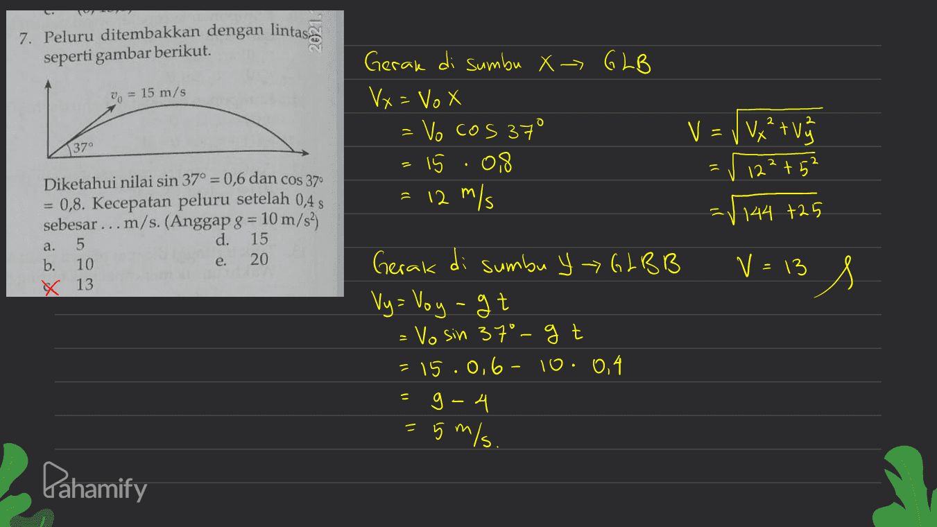 7. Peluru ditembakkan dengan lintas, seperti gambar berikut. Vo = 15 m/s Gerak di sumbu X - GLB Vx= Vox =vo cos 37 15.08 = 12 m/s 1370 V = V V x² + V ✓ 122+52 144 +25 Diketahui nilai sin 37° = 0,6 dan cos 370 0,8. Kecepatan peluru setelah 0,45 sebesar ... m/s. (Anggap g = 10 m/s2) 5 d. 15 b. 10 20 x 13 a. e. V = 13 | Gerak di sumbu Y - GLBB Vy= Voyagt Vo sin 37°-gt = 15.0,6 - 10: 0,4 g-4 2 5 m/s. Pahamify 