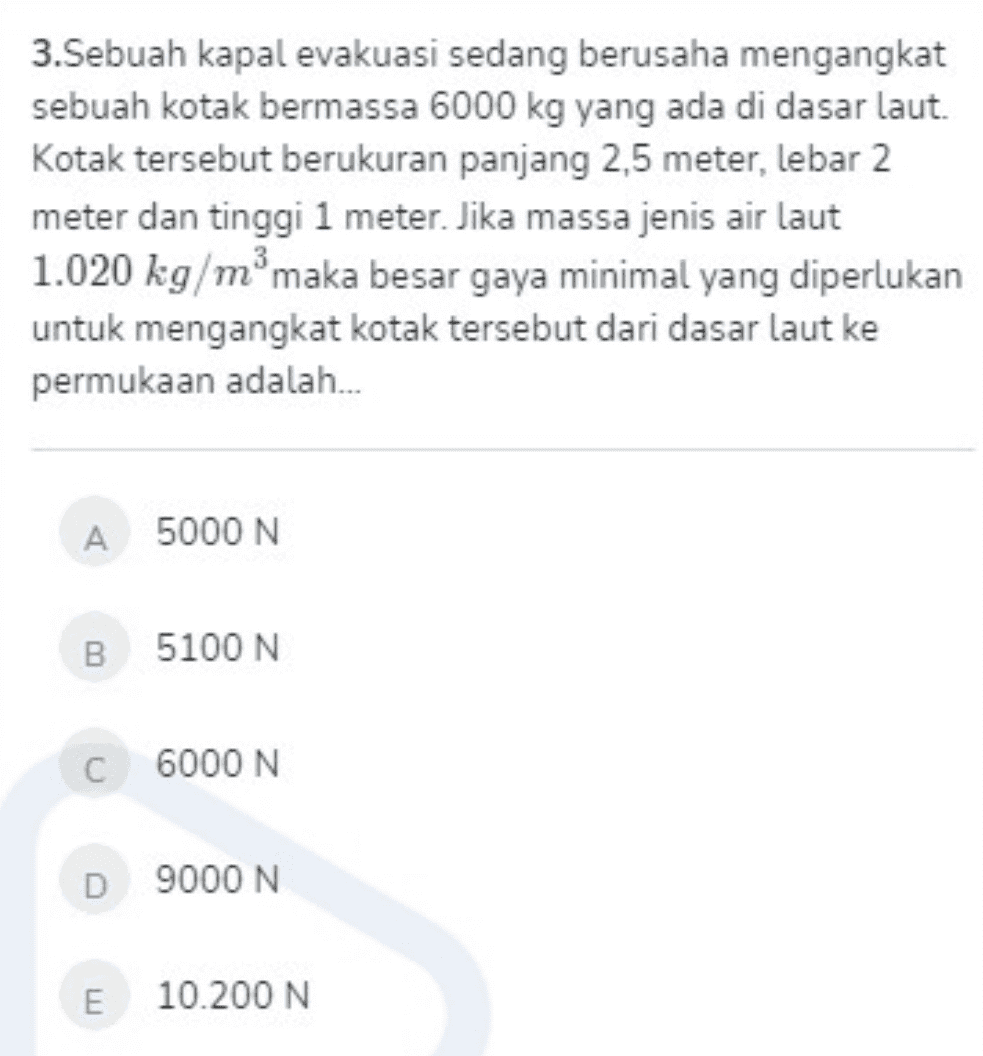 3.Sebuah kapal evakuasi sedang berusaha mengangkat sebuah kotak bermassa 6000 kg yang ada di dasar laut. Kotak tersebut berukuran panjang 2,5 meter, lebar 2 meter dan tinggi 1 meter. Jika massa jenis air laut 1.020 kg/mºmaka besar gaya minimal yang diperlukan untuk mengangkat kotak tersebut dari dasar laut ke permukaan adalah... А 5000 N B 5100 N C 6000 N D 9000 N E 10.200 N 