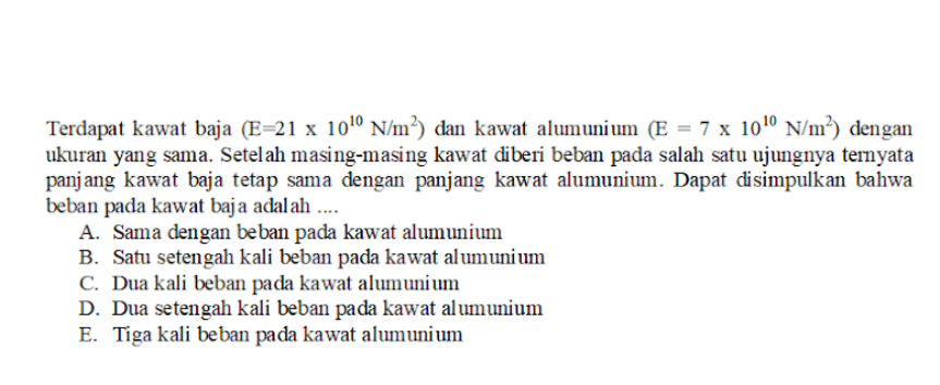 Terdapat kawat baja (E=21 x 100 N/m?) dan kawat alumunium (E = 7 x 1010 N/m?) dengan ukuran yang sama. Setelah masing-masing kawat diberi beban pada salah satu ujungnya ternyata panjang kawat baja tetap sama dengan panjang kawat alumunium. Dapat disimpulkan bahwa beban pada kawat baja adalah .... A. Sama dengan beban pada kawat alumunium B. Satu setengah kali beban pada kawat alumunium C. Dua kali beban pada kawat alumunium D. Dua setengah kali beban pada kawat alumunium E. Tiga kali beban pada kawat alumunium 