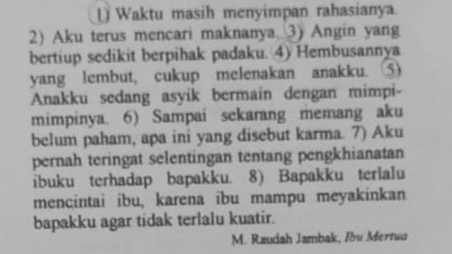 D) Waktu masih menyimpan rahasianya 2) Aku terus mencari maknanya. 3) Angin yang bertiup sedikit berpihak padaku. 4) Hembusannya yang lembut, cukup melenakan anakku. 3) Anakku sedang asyik bermain dengan mimpi- mimpinya. 6) Sampai sekarang memang aku belum paham, apa ini yang disebut karma. 7) Aku pernah teringat selentingan tentang pengkhianatan ibuku terhadap bapakku. 8) Bapakku terlalu mencintai ibu, karena ibu mampu meyakinkan bapakku agar tidak terlalu kuatir. . M. Raudah Jambak, Ibu Merta 
Latar waktu dalam penggalan cerpen tersebut adalah.... A. A pagi hari B. siang hari C. masa lalu D. angin kencang E panas terik 