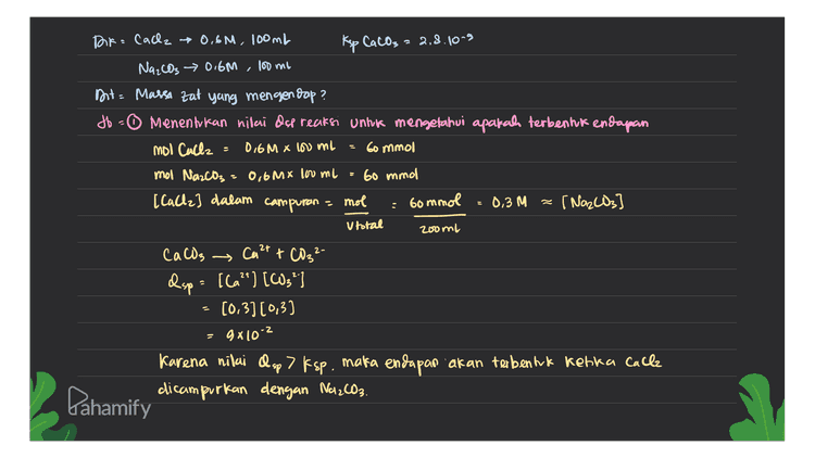 2 Menghiting massa endapan CaCl2 + Na2CO3 → CaCO3 + 2 Nach M 60mmol bommol R 60 mmol 60 mmol 60 mmol 120 mmol = s 60 mmol 120 mmol mot CaCO3 yang terbentuk 60mmol 0,06 mol Mr CaCO3 40+ 12 + 3(16) g/mol = 100 g/mol massa CaCO3 mol Cacos x Mr CaCO3 0,06 mol x 100 g/mol 6 gram А Pahamify 
Ksp CaCO3 : bommol Doka Cach → 0,6M, 100ml 2,8.10^9 Na2CO3 → 0.6M 100 ml Dit= Massa zat yang mengendap ? db - Menentukan nilai Ose reaksi untuk mengetahui apakah terbentuk endapan mol Calle = 0,6m x lou ml 60 mmol mol Na2CO3 = 0,6Mx lou ni Go mmol [ [cache] dalam campuran - mol 0,3 M (Na2CO3 U total 2ooml CaCO3 Ca 2+ + CO32- csp = [la?] [63") [0.3)(0,3) 9x10-2 Karena nilai Osp> Esp, maka endapan akan terbentuk ketika Calle dicampurkan dengan Na2CO3. z Lahamify 