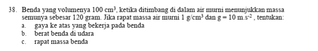 38. Benda yang volumenya 100 cm), ketika ditimbang di dalam air murni menunjukkan massa semunya sebesar 120 gram. Jika rapat massa air murni 1 g/cm3 dan g=10 m.s?, tentukan: gaya ke atas yang bekerja pada benda b. berat benda di udara rapat massa benda a C 