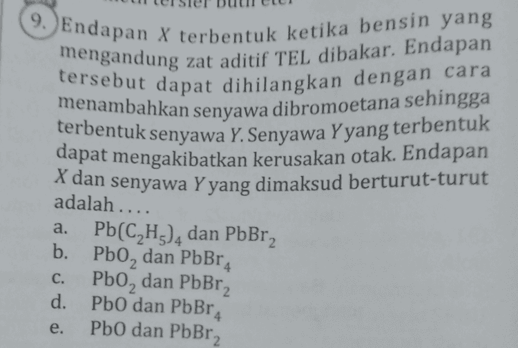 A 1. Rumus struktur komponen bensin yang memiliki bilangan oktan 100 adalah .. CH 
9. Endapan X terbentuk ketika bensin yang mengandung zat aditif TEL dibakar. Endapan tersebut dapat dihilangkan dengan cara menambahkan senyawa dibromoetana sehingga terbentuk senyawa Y. Senyawa Y yang terbentuk dapat mengakibatkan kerusakan otak. Endapan X dan senyawa Y yang dimaksud berturut-turut adalah .... a. b. 4 C. d. Pb(C2H3), dan PbBr2 Pbo, dan PbBr Pb0, dan PbBr2 PbO dan PbBr2 PbO dan PbBr2 e. 
fermati tabel berikut! Bahan Bakar Ketukan/detik Banyak Jelaga (gram) Р 15 - 19 23 - 28 3-5 6 - 11 R 4-7 7- 12 S 8-11 12-17 T 10 - 15 16 - 23 Berdasarkan data tersebut, bahan bakar yang meng- alami pembakaran paling sempurna adalah.... P. d. S Xe e. T R a. c. 