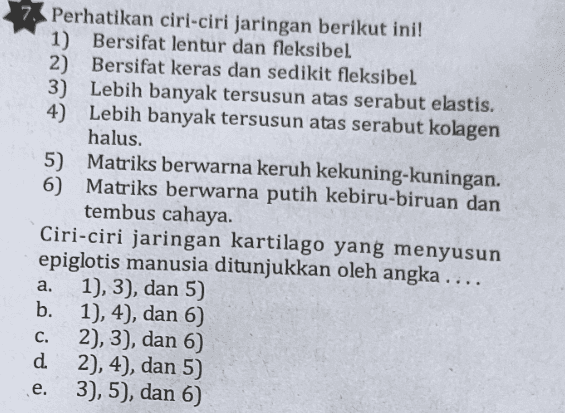 Perhatikan ciri-ciri jaringan berikut ini! 1) Bersifat lentur dan fleksibel 2) Bersifat keras dan sedikit fleksibel 3) Lebih banyak tersusun atas serabut elastis. 4) Lebih banyak tersusun atas serabut kolagen halus. 5) Matriks berwarna keruh kekuning-kuningan. 6 Matriks berwarna putih kebiru-biruan dan tembus cahaya. Ciri-ciri jaringan kartilago yang menyusun epiglotis manusia ditunjukkan oleh angka .... a. 1), 3), dan 5) b. 1), 4), dan 6) 2), 3), dan 6) d 2), 4), dan 5) 3), 5), dan 6) C. e. 