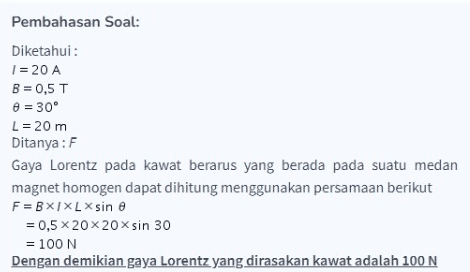 Pembahasan Soal: Diketahui: 1 = 20 A B = 0,5 T B = 30° L = 20 m Ditanya:F Gaya Lorentz pada kawat berarus yang berada pada suatu medan magnet homogen dapat dihitung menggunakan persamaan berikut F=BX1XL X sin e = 0,5 x 20 x 20 x sin 30 = 100 N Dengan demikian gaya Lorentz yang dirasakan kawat adalah 100 N 