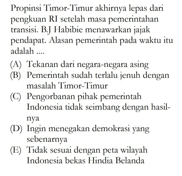 Propinsi Timor-Timur akhirnya lepas dari pengkuan RI setelah masa pemerintahan transisi. B.J Habibie menawarkan jajak pendapat. Alasan pemerintah pada waktu itu adalah .... (A) Tekanan dari negara-negara asing (B) Pemerintah sudah terlalu jenuh dengan masalah Timor-Timur (C) Pengorbanan pihak pemerintah Indonesia tidak seimbang dengan hasil- nya (D) Ingin menegakan demokrasi yang sebenarnya (E) Tidak sesuai dengan peta wilayah Indonesia bekas Hindia Belanda 