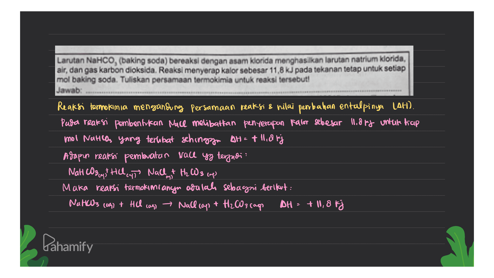 Larutan NaHCO, (baking soda) bereaksi dengan asam klorida menghasilkan larutan natrium klorida, air, dan gas karbon dioksida. Reaksi menyerap kalor sebesar 11,8 kJ pada tekanan tetap untuk setiap mol baking soda. Tuliskan persamaan termokimia untuk reaksi tersebut! Jawab: Reaksi termokimia mengandung Persamaan reaksi 8 nilai pembahan entalpinya LAH). Pada reaksi pembentukan Nace melibatkan penyerapan fallor sebesar 11.Off untuk tiap mol Natisos yang terlibat sehingga AH = t ildfj Adapun reaksi pembuatan Nace yg terjadi NaHCO3 + HCl (ut Nallt H₂ CW 3 cup Maka reaksi termokimianyn adalah sebagni berikut : Natals (09) + HCl → Nall cap + H₂CO3 cago DH = + 10,8 k Plays caso Pahamify 
