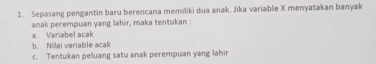 2. Suatu perusahaan melakukan percobaan yaitu memeriksa tiga barang komponen elektronik tertentu yang dihasilkan oleh mesin tertentu di suatu pabrik. Tiga barang diperiksa dan digolongkan rusak = R dan Baik = B. Jika X menyatakan kejadian terdapat satu barang yang rusak, maka tentukan : a. Variabel acak b. Nilai variable acak c. Tentukan peluang 2 barang yang rusak 
1. Sepasang pengantin baru berencana memiliki dua anak. Jika variable X menyatakan banyak anak perempuan yang lahir, maka tentukan : a. Variabel acak b. Nilai variable acak C. Tentukan peluang satu anak perempuan yang lahir 
