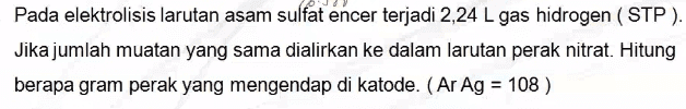 Pada elektrolisis larutan asam sulfat encer terjadi 2,24 L gas hidrogen (STP). Jika jumlah muatan yang sama dialirkan ke dalam larutan perak nitrat. Hitung berapa gram perak yang mengendap di katode. (Ar Ag = 108 ) 