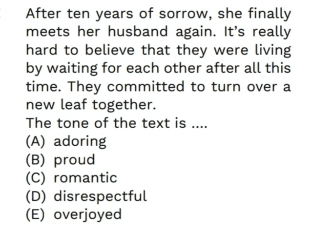 After ten years of sorrow, she finally meets her husband again. It's really hard to believe that they were living by waiting for each other after all this time. They committed to turn over a new leaf together. The tone of the text is .... (A) adoring (B) proud (C) romantic (D) disrespectful (E) overjoyed 