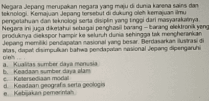 Negara Jepang merupakan negara yang maju di dunia karena sains dan teknologi. Kemajuan Jepang tersebut di dukung oleh kemajuan ilmu pengetahuan dan teknologi serta disiplin yang tinggi dari masyarakatnya. Negara ini juga diketahui sebagai penghasil barang-barang elektronik yang produknya diekspor hampir ke seluruh dunia sehingga tak mengherankan Jepang memiliki pendapatan nasional yang besar. Berdasarkan ilustrasi di atas, dapat disimpulkan bahwa pendapatan nasional Jepang dipengaruhi a. Kualitas sumber daya manusia b. Keadaan sumber daya alam c. Ketersediaan modal d. Keadaan geografis serta geologis e. Kebijakan pemerintah oleh ... 