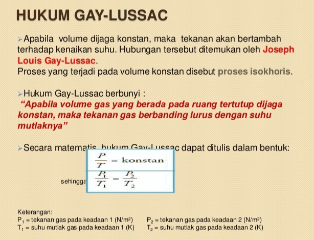 HUKUM GAY-LUSSAC Apabila volume dijaga konstan, maka tekanan akan bertambah terhadap kenaikan suhu. Hubungan tersebut ditemukan oleh Joseph Louis Gay-Lussac. Proses yang terjadi pada volume konstan disebut proses isokhoris. Hukum Gay-Lussac berbunyi: "Apabila volume gas yang berada pada ruang tertutup dijaga konstan, maka tekanan gas berbanding lurus dengan suhu mutlaknya" Secara matematic hukum Gav.luccac dapat ditulis dalam bentuk: P T - konstan P P T2 sehingge T Keterangan: Pi = tekanan gas pada keadaan 1 (N/m2) T, - suhu mutlak gas pada keadaan 1 (K) P, = tekanan gas pada keadaan 2 (N/m2) T2 = suhu mutlak gas pada keadaan 2 (K) 