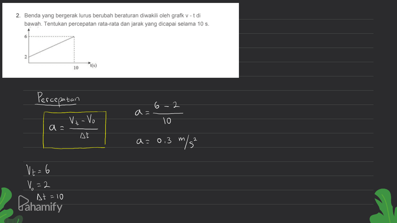 2. Benda yang bergerak lurus berubah beraturan diwakili oleh grafk V-t di bawah. Tentukan percepatan rata-rata dan jarak yang dicapai selama 10 s. 6 10 Percepatan 6-2 a= Uz - Vo 10 At a=0,3 m 2 V+= 6 V.=2 At = 10 Pahamify 