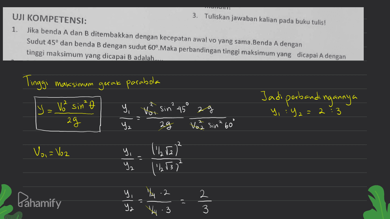 3. Tuliskan jawaban kalian pada buku tulis! UJI KOMPETENSI: 1. Jika benda A dan B ditembakkan dengan kecepatan awal vo yang sama.Benda A dengan Sudut 45° dan benda B dengan sudut 60°. Maka perbandingan tinggi maksimum yang dicapai A dengan A tinggi maksimum yang dicapai B adalah. Tinggi maksimum gerak parabola S - V² sin² У, Vor sin² 45° 29 29 Ч. 14 Vo sin? 60° Jadi perbandingannya 2 = y, :y2=2 :3 2 Voi = Voz (252) = (2537² silň sila Pahamify ( 1) 74.2 V.3 - I wie 