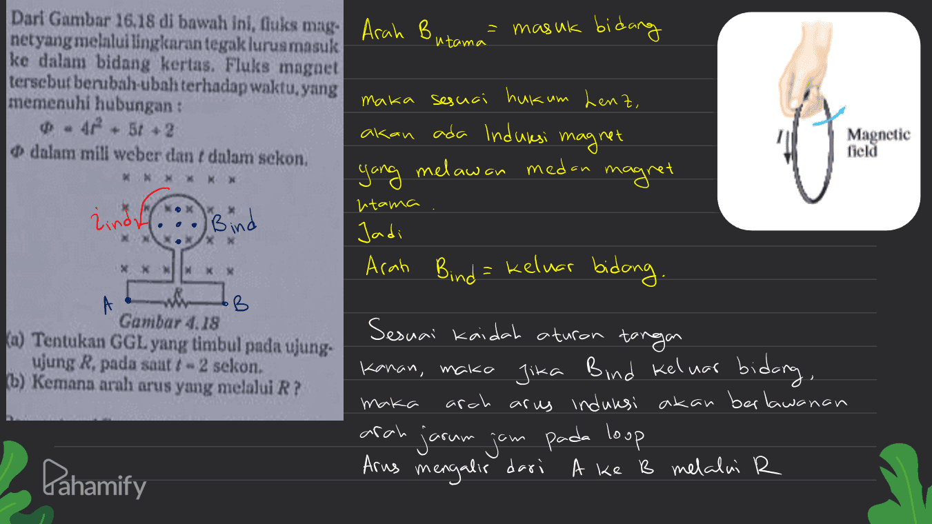 utama * * * * * * lindh Bind Dari Gambar 16.18 di bawah ini, fiuks mng Arah B masuk bidang netyang melnlui lingkaran tegak lurus masuk ke dalam bidang kertas. Fluks magnet tersebut berubah-ubah terhadap waktu yang memenuhi hubungan: maka sesuai hukum Lenz, 47 +51 + 2 akan ada Induksi Magnetic magnet dalam mili weber dan dalam sekon, field yang melawan medan magret utama Jadi Arah Bind = keluar bidong . A B Gambar 4.18 Sesuai kaidah aturan tangan a) Tentukan GGL yang timbul pada ujung. ujung R, pada saat t - 2 sekon. Kanan, maka jika Bind keluar bidang, b) Kemana arah arus yang melalui R? maka arch arus induksi akan berlawanan arah Arus mengalir dari dari A ke B melalui R XXNINK jarum jam jam pada loop Pahamify 