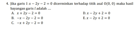 4. Jika garis l: x – 2y - 2 = 0 dicerminkan terhadap titik asal 0(0,0) maka hasil bayangan garis l adalah .... A. x + 2y - 2 = 0 D. x - 2y + 2 = 0 B. -x-2y - 2 = 0 E. x - 2y + 2 = 0 C. -x + 2y - 2 = 0 