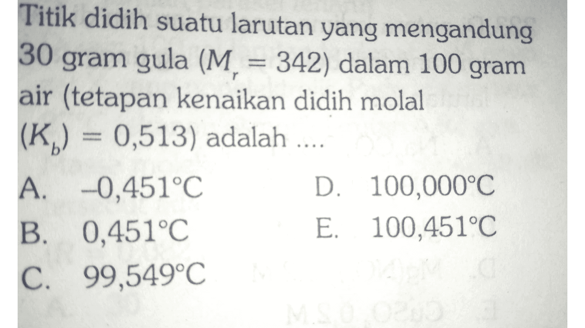 Titik didih suatu larutan yang mengandung 30 gram gula (M = 342) dalam 100 gram air (tetapan kenaikan didih molal (K) = 0,513) adalah .... A. -0,451°C D. 100,000°C B. 0,451°C E. 100,451°C C. 99,549°C 